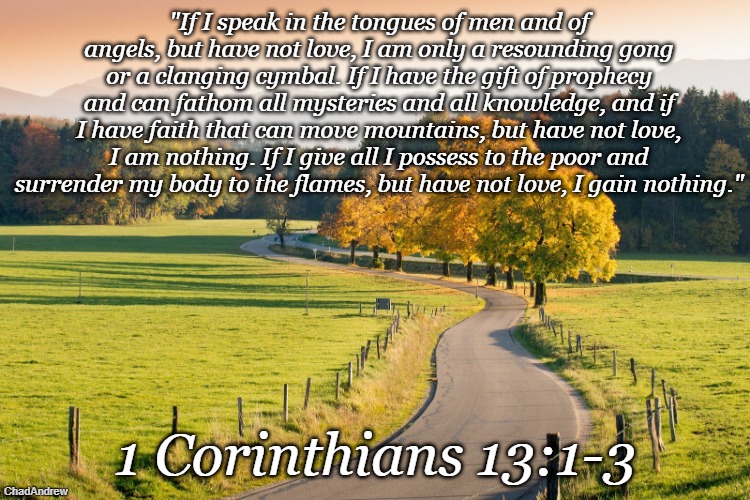 Bible Verse of the Day | "If I speak in the tongues of men and of angels, but have not love, I am only a resounding gong or a clanging cymbal. If I have the gift of prophecy and can fathom all mysteries and all knowledge, and if I have faith that can move mountains, but have not love, I am nothing. If I give all I possess to the poor and surrender my body to the flames, but have not love, I gain nothing."; 1 Corinthians 13:1-3 | image tagged in christiansonly,bible verse of the day,christianity,jesus christ | made w/ Imgflip meme maker