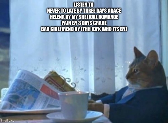 I Should Buy A Boat Cat Meme | LISTEN TO 
NEVER TO LATE BY THREE DAYS GRACE
HELENA BY MY SHELICAL ROMANCE
PAIN BY 3 DAYS GRACE
BAD GIRLFIREND BY (THH IDFK WHO ITS BY) | image tagged in memes,i should buy a boat cat | made w/ Imgflip meme maker