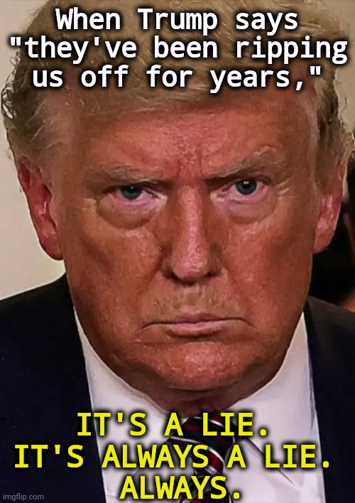 Translation: Trump wants to steal someone else's money. | When Trump says "they've been ripping
us off for years,"; IT'S A LIE. 
IT'S ALWAYS A LIE. 
ALWAYS. | image tagged in trump angry dilated insane vicious mean frustrated,trump,grievance,greedy,fake,fake news | made w/ Imgflip meme maker