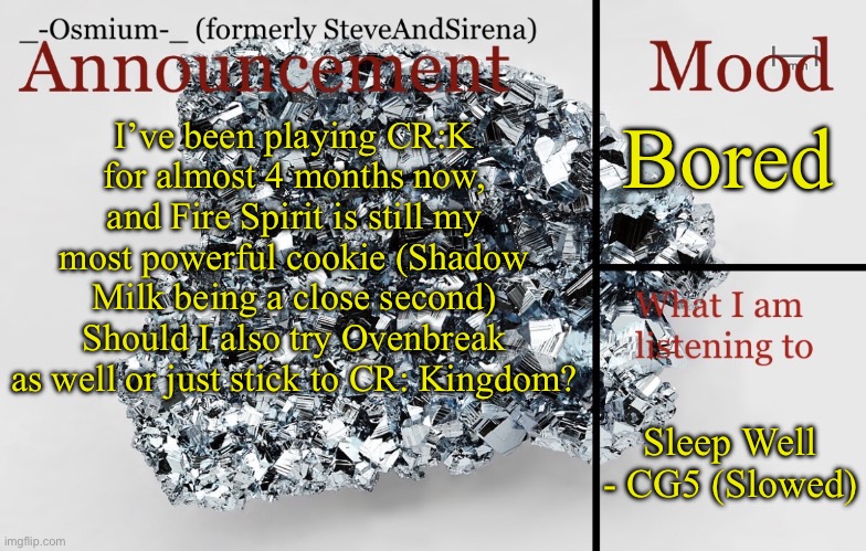 Ragh | Bored; I’ve been playing CR:K for almost 4 months now, and Fire Spirit is still my most powerful cookie (Shadow Milk being a close second)
Should I also try Ovenbreak as well or just stick to CR: Kingdom? Sleep Well - CG5 (Slowed) | image tagged in _-osmium-_ announcement template | made w/ Imgflip meme maker