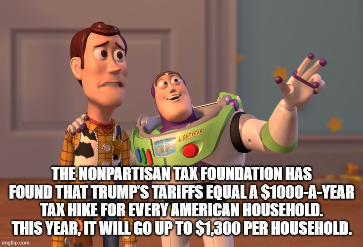 X, X Everywhere Meme | THE NONPARTISAN TAX FOUNDATION HAS FOUND THAT TRUMP’S TARIFFS EQUAL A $1000-A-YEAR TAX HIKE FOR EVERY AMERICAN HOUSEHOLD. THIS YEAR, IT WILL GO UP TO $1,300 PER HOUSEHOLD. | image tagged in memes,x x everywhere | made w/ Imgflip meme maker