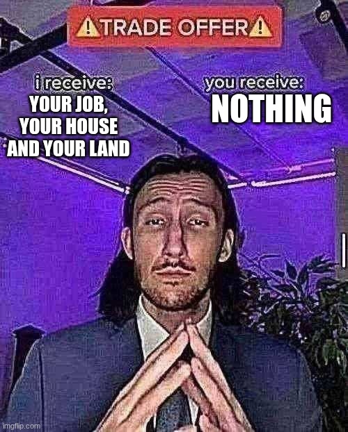 i receive you receive | NOTHING; YOUR JOB, YOUR HOUSE AND YOUR LAND | image tagged in i receive you receive | made w/ Imgflip meme maker