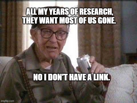 Grumpy old Man | ALL MY YEARS OF RESEARCH, THEY WANT MOST OF US GONE. NO I DON'T HAVE A LINK. | image tagged in grumpy old man | made w/ Imgflip meme maker