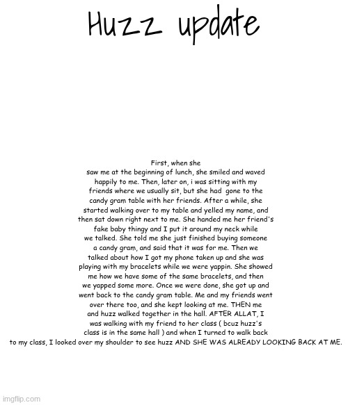 this is the simpled down version btw lmfao | First, when she saw me at the beginning of lunch, she smiled and waved happily to me. Then, later on, i was sitting with my friends where we usually sit, but she had  gone to the candy gram table with her friends. After a while, she started walking over to my table and yelled my name, and then sat down right next to me. She handed me her friend's fake baby thingy and I put it around my neck while we talked. She told me she just finished buying someone a candy gram, and said that it was for me. Then we talked about how I got my phone taken up and she was playing with my bracelets while we were yappin. She showed me how we have some of the same bracelets, and then we yapped some more. Once we were done, she got up and went back to the candy gram table. Me and my friends went over there too, and she kept looking at me. THEN me and huzz walked together in the hall. AFTER ALLAT, I was walking with my friend to her class ( bcuz huzz's class is in the same hall ) and when I turned to walk back to my class, I looked over my shoulder to see huzz AND SHE WAS ALREADY LOOKING BACK AT ME. Huzz update | made w/ Imgflip meme maker