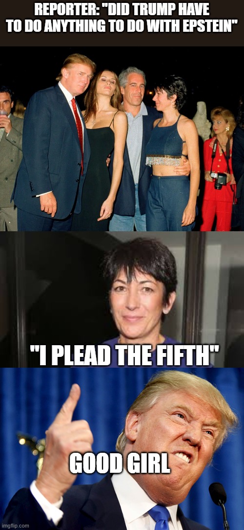 That's why she is at a low security prison...Trump LOVES her kind... "bUT bIDeN aNd clINtOn dId tHiS" | REPORTER: "DID TRUMP HAVE TO DO ANYTHING TO DO WITH EPSTEIN"; "I PLEAD THE FIFTH"; GOOD GIRL | image tagged in trump ghislaine maxwell jeffrey epstein,ghislaine maxwell,donald trump | made w/ Imgflip meme maker