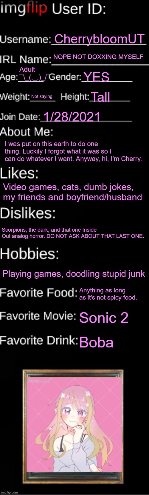 Welp, guess I'm doing this too | CherrybloomUT; NOPE NOT DOXXING MYSELF; Adult ¯\_(._.)_/¯; YES; Not saying; Tall; 1/28/2021; I was put on this earth to do one thing. Luckily I forgot what it was so I can do whatever I want. Anyway, hi, I'm Cherry. Video games, cats, dumb jokes, my friends and boyfriend/husband; Scorpions, the dark, and that one Inside Out analog horror. DO NOT ASK ABOUT THAT LAST ONE. Playing games, doodling stupid junk; Anything as long as it's not spicy food. Sonic 2; Boba | made w/ Imgflip meme maker