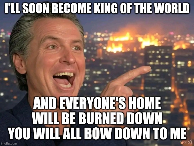 Gavin Newsome California Fire | I'LL SOON BECOME KING OF THE WORLD; AND EVERYONE'S HOME WILL BE BURNED DOWN YOU WILL ALL BOW DOWN TO ME | image tagged in gavin newsome california fire | made w/ Imgflip meme maker