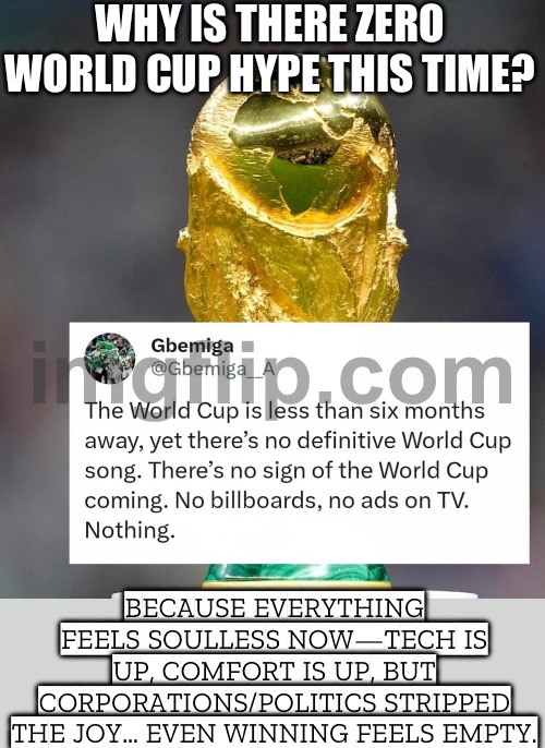 2026 FEELS SOULLESS: 3 HOSTS, EXPANDED FIELD, ASTROTURF + US POLITICS/COMMERCIALIZATION — CAN’T GROW ORGANICALLY | WHY IS THERE ZERO WORLD CUP HYPE THIS TIME? BECAUSE EVERYTHING FEELS SOULLESS NOW—TECH IS UP, COMFORT IS UP, BUT CORPORATIONS/POLITICS STRIPPED THE JOY… EVEN WINNING FEELS EMPTY. | image tagged in fifa world cup 2026,world cup,soccer,soul,football,2026 | made w/ Imgflip meme maker