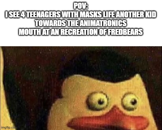 Was that the bite of 83 | POV:
I SEE 4 TEENAGERS WITH MASKS LIFE ANOTHER KID TOWARDS THE ANIMATRONICS MOUTH AT AN RECREATION OF FREDBEARS | image tagged in surprised penguin of madagascar | made w/ Imgflip meme maker