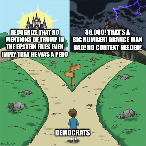 Two Paths | 38,000! THAT'S A BIG NUMBER! ORANGE MAN BAD! NO CONTEXT NEEDED! RECOGNIZE THAT NO MENTIONS OF TRUMP IN THE EPSTEIN FILES EVEN IMPLY THAT HE WAS A PEDO; DEMOCRATS | image tagged in two paths | made w/ Imgflip meme maker