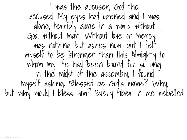 I was the accuser, God the accused. My eyes had opened and I was alone, terribly alone in a world without God, without man. Without love or mercy. I was nothing but ashes now, but I felt myself to be stronger than this Almighty to whom my life had been bound for so long. In the midst of the assembly, I found myself asking: ‘Blessed be God’s name? Why, but why would I bless Him? Every fiber in me rebelled. | made w/ Imgflip meme maker