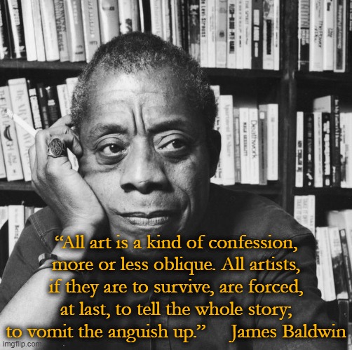 phenomenal writer | “All art is a kind of confession, more or less oblique. All artists, if they are to survive, are forced, at last, to tell the whole story; to vomit the anguish up.”     James Baldwin | image tagged in james baldwin - american novelist playwriter,literature,essay,writer | made w/ Imgflip meme maker