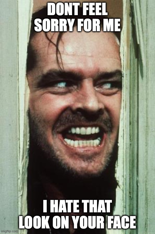 Here's Johnny | DONT FEEL SORRY FOR ME; I HATE THAT LOOK ON YOUR FACE | image tagged in memes,here's johnny | made w/ Imgflip meme maker