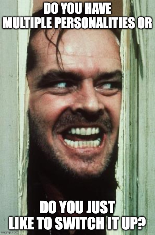 Here's Johnny | DO YOU HAVE MULTIPLE PERSONALITIES OR; DO YOU JUST LIKE TO SWITCH IT UP? | image tagged in memes,here's johnny | made w/ Imgflip meme maker