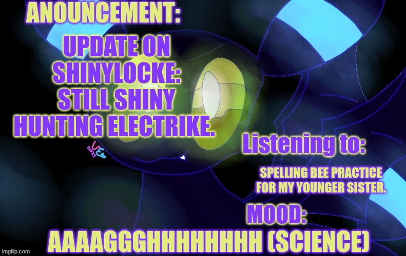 Idk why I used the old temp over the new one lol. Figure I'd keep you all updated since I haven't posted in a few. | UPDATE ON SHINYLOCKE: STILL SHINY HUNTING ELECTRIKE. SPELLING BEE PRACTICE FOR MY YOUNGER SISTER. AAAAGGGHHHHHHHH (SCIENCE) | image tagged in new a lemonade_cue-173 announcement template | made w/ Imgflip meme maker