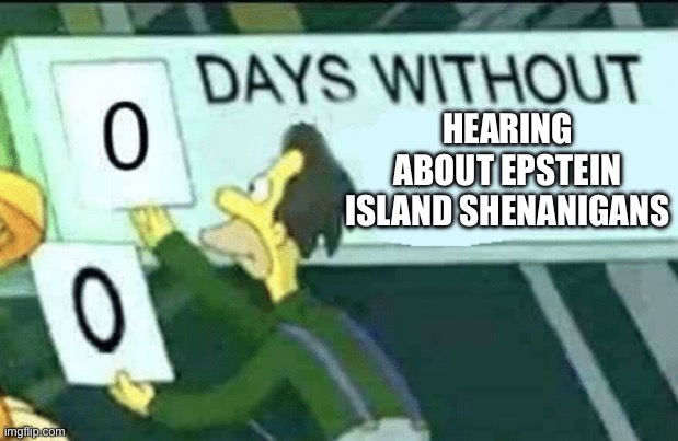 . | HEARING ABOUT EPSTEIN ISLAND SHENANIGANS | image tagged in 0 days without lenny simpsons | made w/ Imgflip meme maker