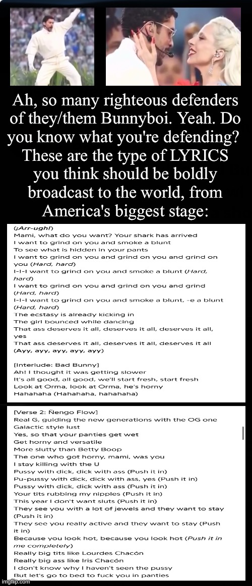 But, your simple mind thinks it's about Whitey must not like Brownie.  Or maybe you just love the Big D | Ah, so many righteous defenders
of they/them Bunnyboi. Yeah. Do
you know what you're defending? 
These are the type of LYRICS
you think should be boldly
broadcast to the world, from
America's biggest stage: | image tagged in memes,any race who goes full pervert on world stage,is dragging down the whole society,into his demented toilet,gotohelllefty | made w/ Imgflip meme maker