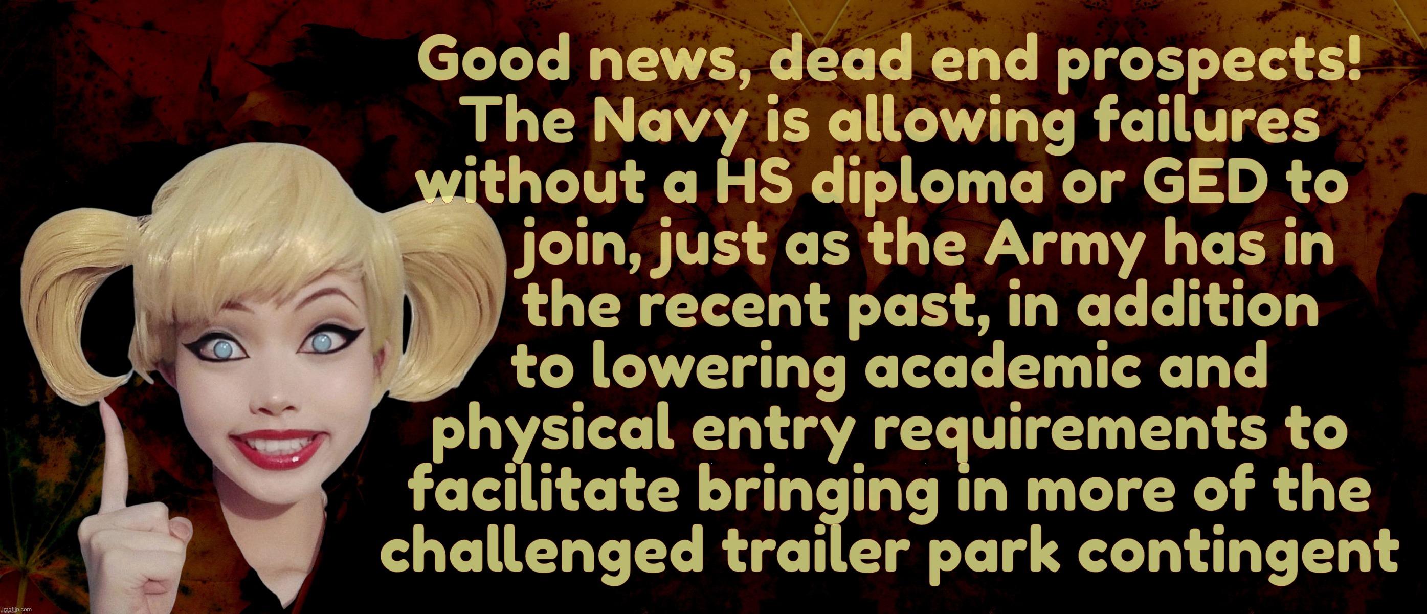 PR | Good news, dead end prospects!
The Navy is allowing failures
without a HS diploma or GED to 
     join, just as the Army has in
    the recent past, in addition
to lowering academic and
physical entry requirements to
facilitate bringing in more of the
challenged trailer park contingent | image tagged in harley quinn | made w/ Imgflip meme maker