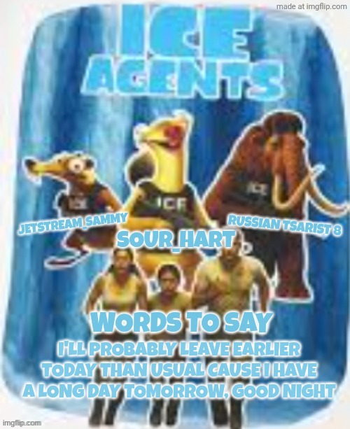 Ice agents announcement template | I'LL PROBABLY LEAVE EARLIER TODAY THAN USUAL CAUSE I HAVE A LONG DAY TOMORROW, GOOD NIGHT | image tagged in ice agents announcement template | made w/ Imgflip meme maker