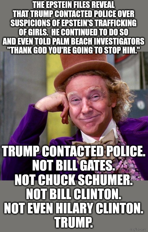 no wonder Epstein hated Trump.  Trump didn't play his game. | THE EPSTEIN FILES REVEAL THAT TRUMP CONTACTED POLICE OVER SUSPICIONS OF EPSTEIN'S TRAFFICKING OF GIRLS.  HE CONTINUED TO DO SO AND EVEN TOLD PALM BEACH INVESTIGATORS "THANK GOD YOU'RE GOING TO STOP HIM."; TRUMP CONTACTED POLICE.
NOT BILL GATES.
NOT CHUCK SCHUMER.
NOT BILL CLINTON.
NOT EVEN HILARY CLINTON.
TRUMP. | image tagged in donald trump wonka,political meme | made w/ Imgflip meme maker