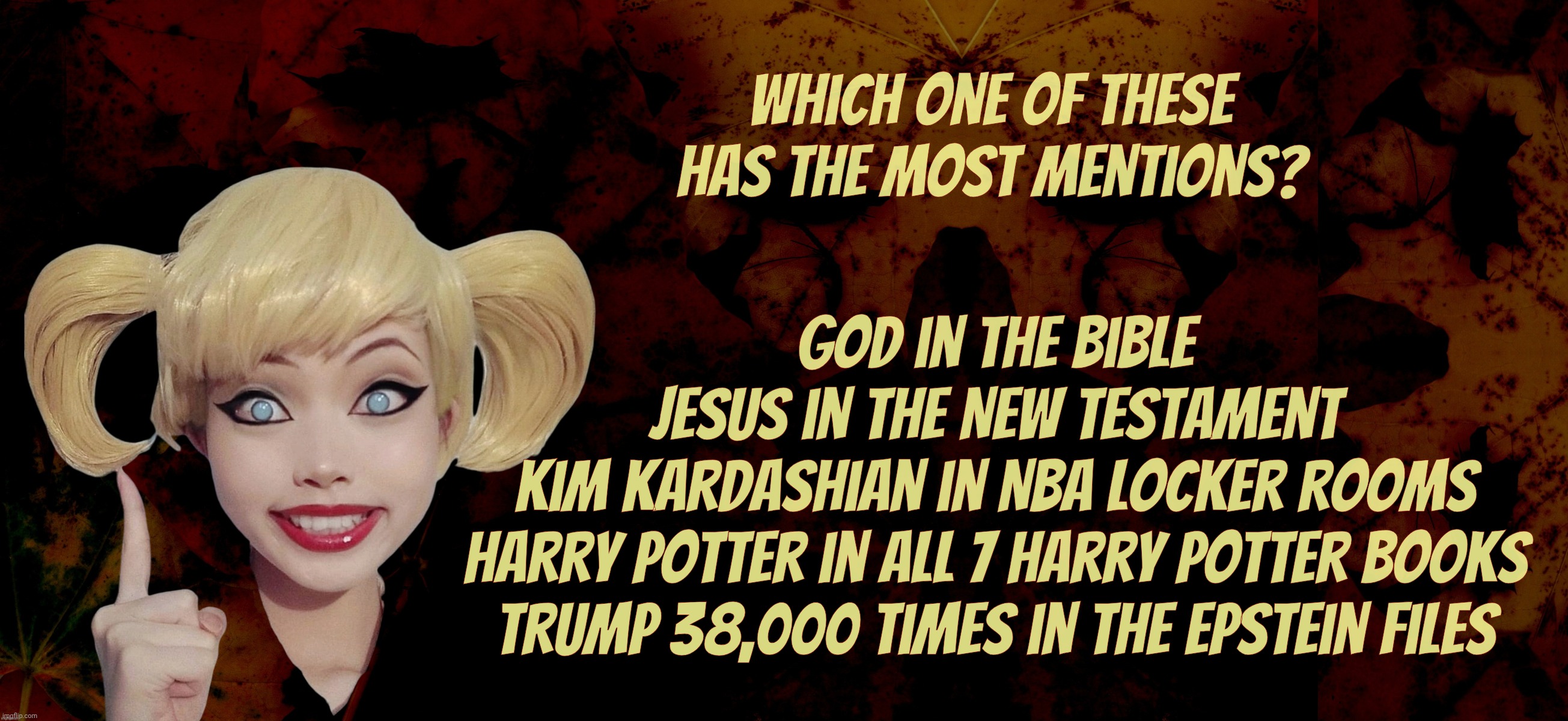 I guess he's popular or something. With his (former) BFF. | Which one of these has the most mentions? God in the Bible
Jesus in the New Testament
Kim Kardashian in NBA locker rooms
Harry Potter in all 7 Harry Potter books
Trump 38,000 times in the Epstein Files | image tagged in harley quinn,the epstein files,trump 38000 mentions,no one can do it like him believe me,bigly,that's what best friends are for | made w/ Imgflip meme maker