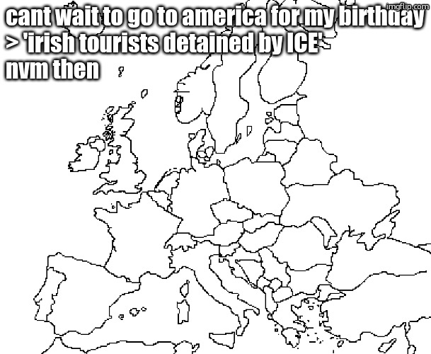 cant wait to go to canada guys | cant wait to go to america for my birthday
> 'irish tourists detained by ICE'
nvm then | image tagged in europe map | made w/ Imgflip meme maker