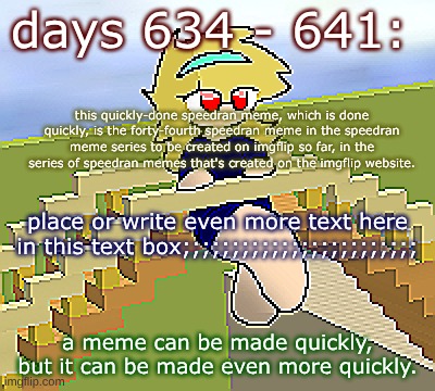 Days 634 - 641: makin' memes very quickly | days 634 - 641:; this quickly-done speedran meme, which is done quickly, is the forty-fourth speedran meme in the speedran meme series to be created on imgflip so far, in the series of speedran memes that's created on the imgflip website. place or write even more text here in this text box;;;;;;;;;;;;;;;;;;;;;;;;; a meme can be made quickly, but it can be made even more quickly. | image tagged in nice,stuff,funny | made w/ Imgflip meme maker