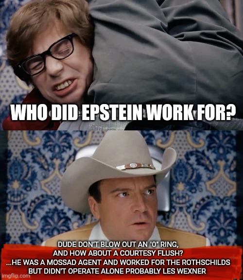 Epstein | WHO DID EPSTEIN WORK FOR? DUDE DON'T BLOW OUT AN "0" RING, AND HOW ABOUT A COURTESY FLUSH?
...HE WAS A MOSSAD AGENT AND WORKED FOR THE ROTHSCHILDS BUT DIDN'T OPERATE ALONE PROBABLY LES WEXNER | image tagged in politics lol,funny memes | made w/ Imgflip meme maker