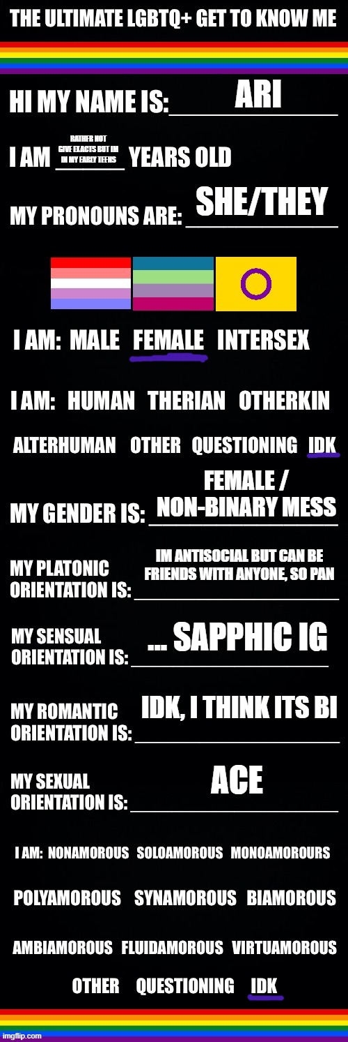 The ultimate LGBTQ+ get to know me | ARI; RATHER NOT GIVE EXACTS BUT IM IN MY EARLY TEENS; SHE/THEY; FEMALE / NON-BINARY MESS; IM ANTISOCIAL BUT CAN BE FRIENDS WITH ANYONE, SO PAN; ... SAPPHIC IG; IDK, I THINK ITS BI; ACE | image tagged in the ultimate lgbtq get to know me | made w/ Imgflip meme maker