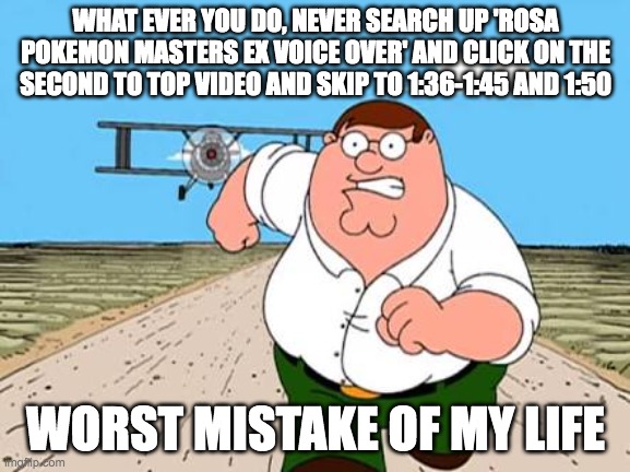 i did and i was like 'WTF?!?" | WHAT EVER YOU DO, NEVER SEARCH UP 'ROSA POKEMON MASTERS EX VOICE OVER' AND CLICK ON THE SECOND TO TOP VIDEO AND SKIP TO 1:36-1:45 AND 1:50; WORST MISTAKE OF MY LIFE | image tagged in peter griffin running away for a plane,pokemon,noise | made w/ Imgflip meme maker