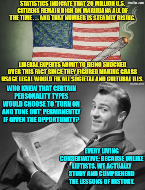 So conservatives were correct again. | STATISTICS INDICATE THAT 20 MILLION U.S. CITIZENS REMAIN HIGH ON MARIJUANA ALL OF THE TIME . . . AND THAT NUMBER IS STEADILY RISING. LIBERAL EXPERTS ADMIT TO BEING SHOCKED OVER THIS FACT SINCE THEY FIGURED MAKING GRASS USAGE LEGAL WOULD FIX ALL SOCIETAL AND CULTURAL ILLS. WHO KNEW THAT CERTAIN PERSONALITY TYPES WOULD CHOOSE TO 'TURN ON AND TUNE OUT' PERMANENTLY IF GIVEN THE OPPORTUNITY? EVERY LIVING CONSERVATIVE; BECAUSE UNLIKE LEFTISTS, WE ACTUALLY STUDY AND COMPREHEND THE LESSONS OF HISTORY. | image tagged in yep | made w/ Imgflip meme maker