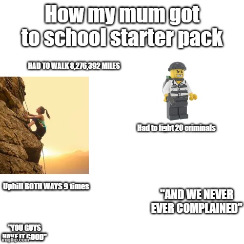 The kicker is uphil both ways 9 times for me | How my mum got to school starter pack; HAD TO WALK 8,276,392 MILES; Had to fight 20 criminals; Uphill BOTH WAYS 9 times; "AND WE NEVER EVER COMPLAINED"; "YOU GUYS HAVE IT GOOD" | image tagged in parents,parenting | made w/ Imgflip meme maker