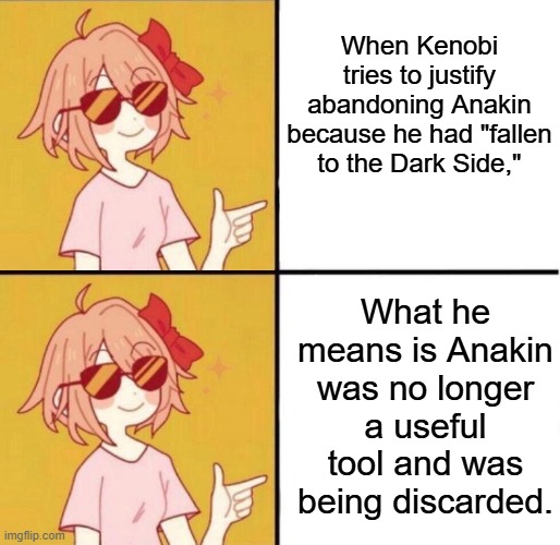 yes yes girl | When Kenobi tries to justify abandoning Anakin because he had "fallen to the Dark Side," What he means is Anakin was no longer a useful tool | image tagged in yes yes girl | made w/ Imgflip meme maker
