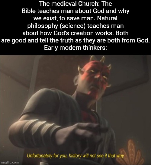 Science went from being seem as theocentric to being seem as anthropocentric. | The medieval Church: The Bible teaches man about God and why we exist, to save man. Natural philosophy (science) teaches man about how God's creation works. Both are good and tell the truth as they are both from God.
Early modern thinkers: | image tagged in god,bible,history,memes,science,truth | made w/ Imgflip meme maker