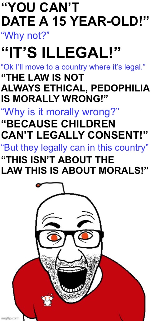 THP doing what he does best | “YOU CAN’T DATE A 15 YEAR-OLD!”; “Why not?”; “IT’S ILLEGAL!”; “Ok I’ll move to a country where it’s legal.”; “THE LAW IS NOT ALWAYS ETHICAL, PEDOPHILIA
IS MORALLY WRONG!”; “BECAUSE CHILDREN CAN’T LEGALLY CONSENT!”; “Why is it morally wrong?”; “But they legally can in this country”; “THIS ISN’T ABOUT THE LAW THIS IS ABOUT MORALS!” | image tagged in says the redditor | made w/ Imgflip meme maker