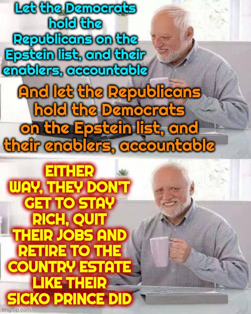 The World & Parents Of Missing Children Know The Names On Epstein's List. They Don't Get 2 Just Retire 2 Another Sicko Island | Let the Democrats hold the Republicans on the Epstein list, and their enablers, accountable; EITHER WAY, THEY DON'T GET TO STAY RICH, QUIT THEIR JOBS AND RETIRE TO THE COUNTRY ESTATE LIKE THEIR SICKO PRINCE DID; And let the Republicans hold the Democrats on the Epstein list, and their enablers, accountable | image tagged in memes,hide the pain harold,jeffrey epstein,lock them all up,lock him up,hold them all accountable | made w/ Imgflip meme maker