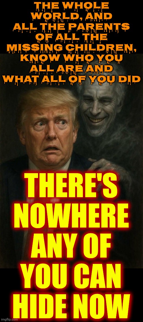 It's Not About Politics.  It's About JUSTICE And RETRIBUTION | the whole world, and ALL the parents of ALL the missing children,
know who you ALL are and what ALL of you did; THERE'S NOWHERE ANY OF YOU CAN HIDE NOW | image tagged in donald trump and jeffrey epstein ghost pedo pals,lock him up,lock them all up,epstein files,memes,justice | made w/ Imgflip meme maker