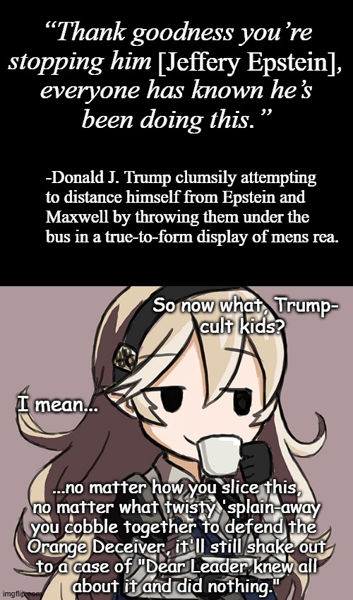 "Oopsie." *OR* "Forget the bone spurs --how many toes does Dear Leader have left?" *OR* "Didn't testify in '08." | “Thank goodness you’re
stopping him                           ,
everyone has known he’s
been doing this.”; [Jeffery Epstein]; -Donald J. Trump clumsily attempting
to distance himself from Epstein and
Maxwell by throwing them under the
bus in a true-to-form display of mens rea. So now what, Trump-
cult kids? I mean... ...no matter how you slice this,
no matter what twisty 'splain-away
you cobble together to defend the 
Orange Deceiver, it'll still shake out
to a case of "Dear Leader knew all
about it and did nothing." | image tagged in epstein,maxwell,trump,co-conspirators | made w/ Imgflip meme maker