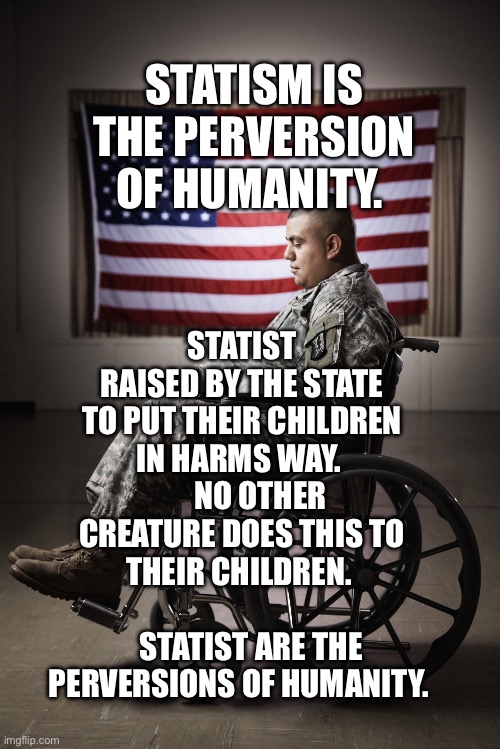 Disabled vet | STATISM IS THE PERVERSION OF HUMANITY. STATIST RAISED BY THE STATE TO PUT THEIR CHILDREN IN HARMS WAY.        NO OTHER CREATURE DOES THIS TO THEIR CHILDREN.                       STATIST ARE THE PERVERSIONS OF HUMANITY. | image tagged in disabled vet | made w/ Imgflip meme maker