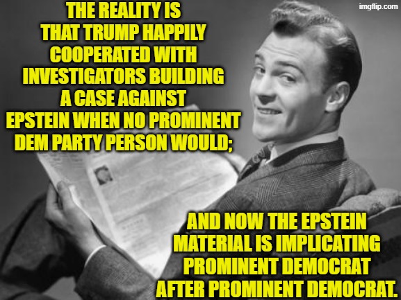 Dem Party voters . . . this is what leftists think you are too STUPID to comprehend. | THE REALITY IS THAT TRUMP HAPPILY COOPERATED WITH INVESTIGATORS BUILDING A CASE AGAINST EPSTEIN WHEN NO PROMINENT DEM PARTY PERSON WOULD;; AND NOW THE EPSTEIN MATERIAL IS IMPLICATING PROMINENT DEMOCRAT AFTER PROMINENT DEMOCRAT. | image tagged in 50's newspaper | made w/ Imgflip meme maker