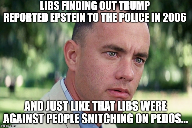 And Just Like That Meme | LIBS FINDING OUT TRUMP REPORTED EPSTEIN TO THE POLICE IN 2006 AND JUST LIKE THAT LIBS WERE AGAINST PEOPLE SNITCHING ON PEDOS... | image tagged in memes,and just like that | made w/ Imgflip meme maker