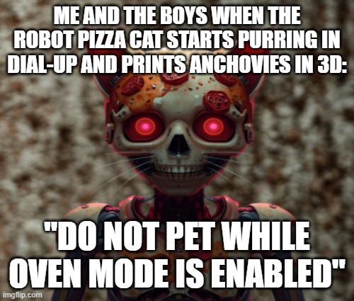 robot-pizza-cat | ME AND THE BOYS WHEN THE ROBOT PIZZA CAT STARTS PURRING IN DIAL-UP AND PRINTS ANCHOVIES IN 3D:; "DO NOT PET WHILE OVEN MODE IS ENABLED" | image tagged in pizza | made w/ Imgflip meme maker