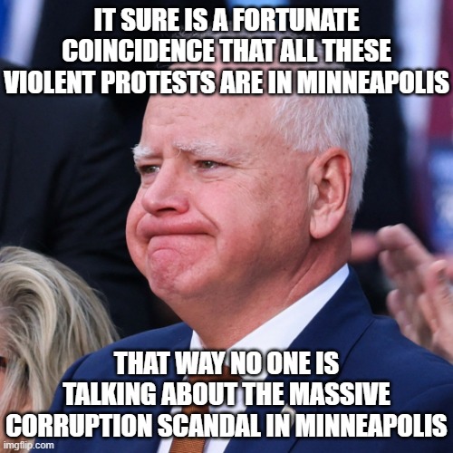 Tim Walz Battered and Tired | IT SURE IS A FORTUNATE COINCIDENCE THAT ALL THESE VIOLENT PROTESTS ARE IN MINNEAPOLIS; THAT WAY NO ONE IS TALKING ABOUT THE MASSIVE CORRUPTION SCANDAL IN MINNEAPOLIS | image tagged in tim walz battered and tired | made w/ Imgflip meme maker