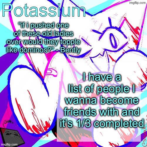 Potassium shitass fucking fuck template fuck | I have a list of people I wanna become friends with and it’s 1/3 completed | image tagged in potassium shitass fucking fuck template fuck | made w/ Imgflip meme maker
