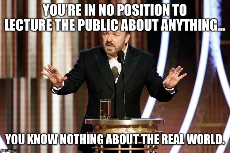 Ricky Gervais, serving up the truth. | YOU’RE IN NO POSITION TO LECTURE THE PUBLIC ABOUT ANYTHING…; YOU KNOW NOTHING ABOUT THE REAL WORLD. | image tagged in ricky gervais golden globes | made w/ Imgflip meme maker
