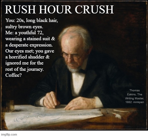 indeed | You: 20s, long black hair,
sultry brown eyes.
Me: a youthful 72,
wearing a stained suit &
a desperate expression. 
Our eyes met; you gave
a horrified shudder &
ignored me for the
rest of the journey.
Coffee? RUSH HOUR CRUSH; Thomas Eakins, The Writing Master, 1882: minkpen | image tagged in art memes,valentines,love,singles,dating,online dating | made w/ Imgflip meme maker