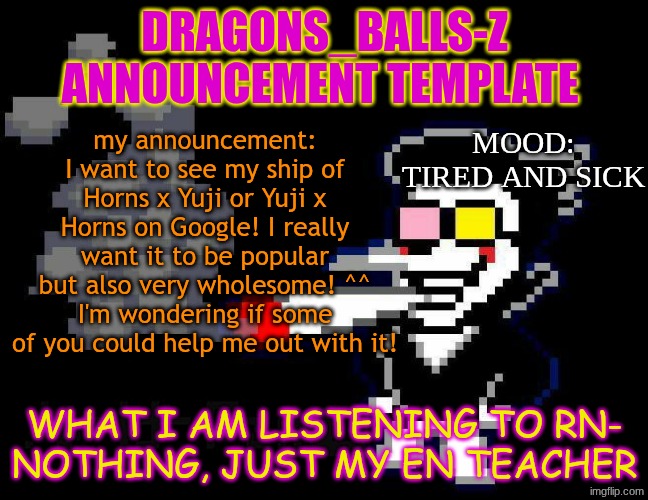 announcement temp | DRAGONS_BALLS-Z ANNOUNCEMENT TEMPLATE; my announcement: I want to see my ship of Horns x Yuji or Yuji x Horns on Google! I really want it to be popular but also very wholesome! ^^ I'm wondering if some of you could help me out with it! MOOD: TIRED AND SICK; WHAT I AM LISTENING TO RN-
NOTHING, JUST MY EN TEACHER | image tagged in announcement temp | made w/ Imgflip meme maker