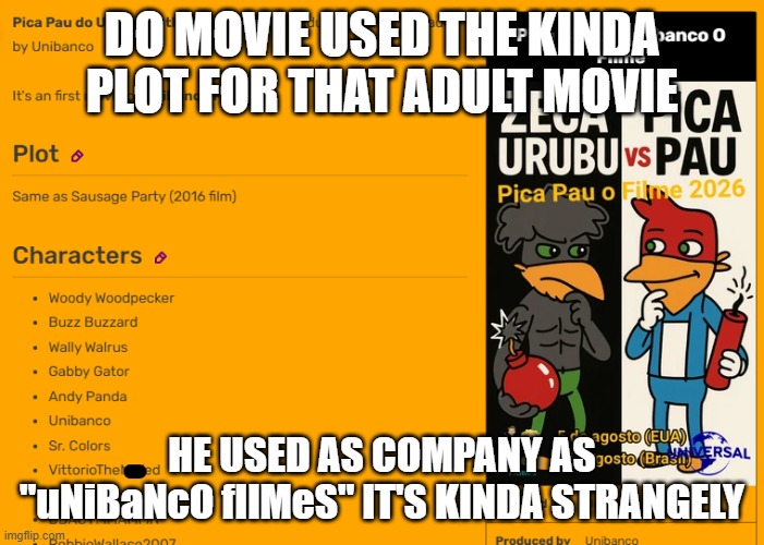 Do Unibanco's Pica Pau the Movie is kinda strange | DO MOVIE USED THE KINDA PLOT FOR THAT ADULT MOVIE; HE USED AS COMPANY AS "uNiBaNcO fIlMeS" IT'S KINDA STRANGELY | image tagged in pica pau the movie 2026 info,strange,unibanco,unibanco filmes,universal studios,weird stuff | made w/ Imgflip meme maker