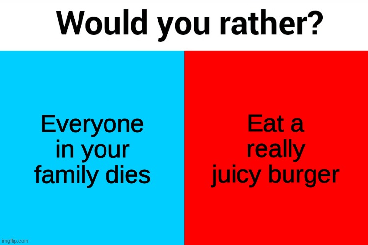 Would you rather? | Everyone in your family dies; Eat a really juicy burger | image tagged in would you rather | made w/ Imgflip meme maker