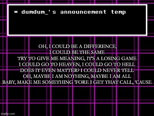 announcement temp for dumdum | OH, I COULD BE A DIFFERENCE, I COULD BE THE SAME
TRY TO GIVE ME MEANING, IT'S A LOSING GAME
I COULD GO TO HEAVEN, I COULD GO TO HELL
DOES IT EVEN MATTER? I COULD NEVER TELL
OH, MAYBE I AM NOTHING, MAYBE I AM ALL
BABY, MAKE ME SOMETHING 'FORE I GET THAT CALL, 'CAUSE | image tagged in announcement temp for dumdum | made w/ Imgflip meme maker